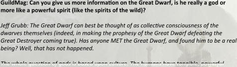 GuildMag: Can you give us more information on the Great Dwarf, is he really a god or more like a powerful spirit (like the spirits of the wild)?  Jeff Grubb: The Great Dwarf can best be thought of as collective consciousness of the dwarves themselves (indeed, in making the prophesy of the Great Dwarf defeating the Great Destroyer coming true). Has anyone MET the Great Dwarf, and found him to be a real being? Well, that has not happened.  The whole question of gods is based upon culture. The humans have tangible, powerful
