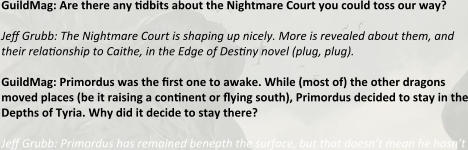 GuildMag: Are there any tidbits about the Nightmare Court you could toss our way?   Jeff Grubb: The Nightmare Court is shaping up nicely. More is revealed about them, and their relationship to Caithe, in the Edge of Destiny novel (plug, plug).  GuildMag: Primordus was the first one to awake. While (most of) the other dragons moved places (be it raising a continent or flying south), Primordus decided to stay in the Depths of Tyria. Why did it decide to stay there?  Jeff Grubb: Primordus has remained beneath the surface, but that doesn’t mean he hasn’t