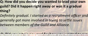 Q: How did you decide you wanted to lead your own guild? Did it happen right away or was it a gradual thing? Definitely gradual. I started as a recruitment officer and generally got more involved in trying to settle issues between members of the Guild and Alliance.  Q: Did you set up any goal for how you wanted to run