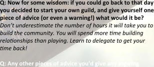 Q: Now for some wisdom: if you could go back to that day you decided to start your own guild, and give yourself one piece of advice (or even a warning!) what would it be? Don’t underestimate the number of hours it will take you to build the community. You will spend more time building relationships than playing. Learn to delegate to get your time back!  Q: Any other pieces of advice you'd give any aspiring