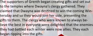 The supporters of Grenth began creating gifts and set out to the temples where Dwayna's clergy gathered. They claimed that Dwayna was destined to win the coming Win-tersday and so they would join her side, presenting the gifts to them. The clergy who were known to always be-lieve the best in everyone were delighted that the enemies they had battled each winter were now allies. They each began ripping into the gifts.