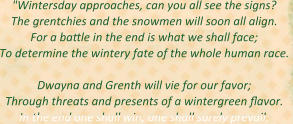 "Wintersday approaches, can you all see the signs? The grentchies and the snowmen will soon all align. For a battle in the end is what we shall face; To determine the wintery fate of the whole human race.   Dwayna and Grenth will vie for our favor; Through threats and presents of a wintergreen flavor. In the end one shall win, one shall surely prevail;