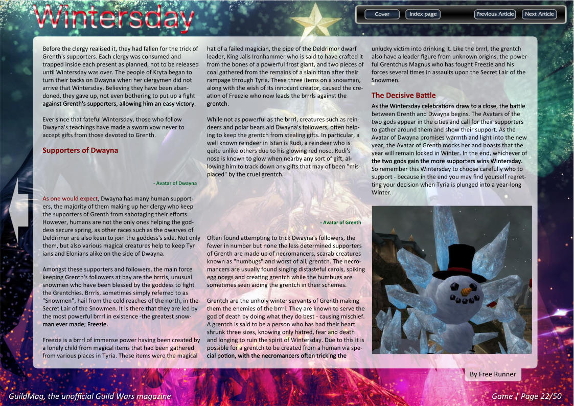 GuildMag, the unofficial Guild Wars magazine Game | Page 22/50 By Free Runner unlucky victim into drinking it. Like the brrrl, the grentch also have a leader figure from unknown origins, the power-ful Grentchus Magnus who has fought Freezie and his forces several times in assaults upon the Secret Lair of the Snowmen.  The Decisive Battle As the Wintersday celebrations draw to a close, the battle As the Wintersday celebrations draw to a close, the battle between Grenth and Dwayna begins. The Avatars of the two gods appear in the cities and call for their supporters to gather around them and show their support. As the Avatar of Dwayna promises warmth and light into the new year, the Avatar of Grenth mocks her and boasts that the year will remain locked in Winter. In the end, whichever of the two gods gain the more supporters wins Wintersday. the two gods gain the more supporters wins Wintersday. So remember this Wintersday to choose carefully who to support - because in the end you may find yourself regret-ting your decision when Tyria is plunged into a year-long Winter. hat of a failed magician, the pipe of the Deldrimor dwarf leader, King Jalis Ironhammer who is said to have crafted it from the bones of a powerful frost giant, and two pieces of coal gathered from the remains of a slain titan after their rampage through Tyria. These three items on a snowman, along with the wish of its innocent creator, caused the cre-ation of Freezie who now leads the brrrls against the grentch. grentch. While not as powerful as the brrrl, creatures such as rein-deers and polar bears aid Dwayna's followers, often help-ing to keep the grentch from stealing gifts. In particular, a well known reindeer in Istan is Rudi, a reindeer who is quite unlike others due to his glowing red nose. Rudi's nose is known to glow when nearby any sort of gift, al-lowing him to track down any gifts that may of been "mis-placed" by the cruel grentch. - Avatar of Grenth Often found attempting to trick Dwayna's followers, the fewer in number but none the less determined supporters of Grenth are made up of necromancers, scarab creatures known as "humbugs" and worst of all, grentch. The necro-mancers are usually found singing distasteful carols, spiking egg noggs and creating grentch while the humbugs are sometimes seen aiding the grentch in their schemes. Grentch are the unholy winter servants of Grenth making them the enemies of the brrrl. They are known to serve the god of death by doing what they do best - causing mischief. A grentch is said to be a person who has had their heart shrunk three sizes, knowing only hatred, fear and death and longing to ruin the spirit of Wintersday. Due to this it is possible for a grentch to be created from a human via spe-cial potion, with the necromancers often tricking the cial potion, with the necromancers often tricking the Before the clergy realised it, they had fallen for the trick of Grenth's supporters. Each clergy was consumed and trapped inside each present as planned, not to be released until Wintersday was over. The people of Kryta began to turn their backs on Dwayna when her clergymen did not arrive that Wintersday. Believing they have been aban-doned, they gave up, not even bothering to put up a fight against Grenth's supporters, allowing him an easy victory. against Grenth's supporters, allowing him an easy victory.   Ever since that fateful Wintersday, those who follow Dwayna's teachings have made a sworn vow never to accept gifts from those devoted to Grenth.  Supporters of Dwayna - Avatar of Dwayna As one would expect, Dwayna has many human support-ers, the majority of them making up her clergy who keep the supporters of Grenth from sabotaging their efforts. However, humans are not the only ones helping the god-dess secure spring, as other races such as the dwarves of Deldrimor are also keen to join the goddess's side. Not only them, but also various magical creatures help to keep Tyr ians and Elonians alike on the side of Dwayna. Amongst these supporters and followers, the main force keeping Grenth's followers at bay are the brrrls, unusual snowmen who have been blessed by the goddess to fight the Grentchies. Brrrls, sometimes simply referred to as "Snowmen", hail from the cold reaches of the north, in the Secret Lair of the Snowmen. It is there that they are led by the most powerful brrrl in existence -the greatest snow-man ever made; Freezie. man ever made; Freezie.  Freezie is a brrrl of immense power having been created by a lonely child from magical items that had been gathered from various places in Tyria. These items were the magical