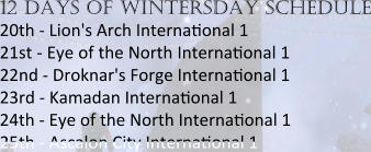 12 days of wintersday schedule 20th - Lion's Arch Internaeonal 1 21st - Eye of the North Internaeonal 1 22nd - Droknar's Forge Internaeonal 1 23rd - Kamadan Internaeonal 1 24th - Eye of the North Internaeonal 1  25th - Ascalon City Internaeonal 1