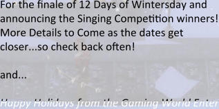 For the finale of 12 Days of Wintersday and announcing the Singing Compeeeon winners! More Details to Come as the dates get closer...so check back often!  and...  Happy Holidays from the Gaming World Enter