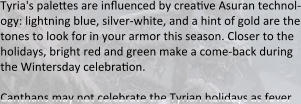 Tyria's paleses are influenced by creadve Asuran technol-ogy: lightning blue, silver-white, and a hint of gold are the tones to look for in your armor this season. Closer to the holidays, bright red and green make a come-back during the Wintersday celebradon.  Canthans may not celebrate the Tyrian holidays as fever