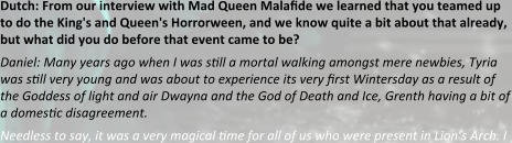 Dutch: From our interview with Mad Queen Malafide we learned that you teamed up to do the King's and Queen's Horrorween, and we know quite a bit about that already, but what did you do before that event came to be? Daniel: Many years ago when I was still a mortal walking amongst mere newbies, Tyria was still very young and was about to experience its very first Wintersday as a result of the Goddess of light and air Dwayna and the God of Death and Ice, Grenth having a bit of a domestic disagreement. Needless to say, it was a very magical time for all of us who were present in Lion’s Arch. I