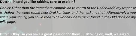 Dutch: I heard you like rabbits, care to explain? Daniel: Other than the immediate compulsion to return to the Underworld my response is: Follow the white rabbit near Drakkar Lake, and then ask me that. Alterna?vely if you value your sanity, you could read “The Rabbit Conspiracy” found in the Odd Book on my wiki page.  Dutch: Okay, so you have a great passion for them..... Moving on, well, we asked