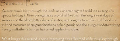 Seasonal Fare Autumn winds blow through the lands and shorter nights herald the coming of a special holiday. Often during this seasonal lull between the long, sweet days of summer and the short, bitter days of winter, my thoughts turn to my childhood and to fond memories of my grandmother's baked goods and the pungent odors wafting from grandfather's barn as he turned apples into cider.  What brings this to mind is some interesting news I learned while traveling through