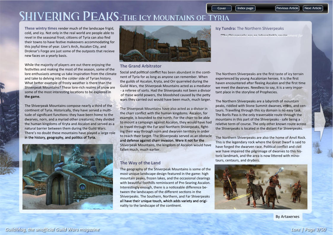 Shivering Peaks:The Icy Mountains of Tyria GuildMag, the unofficial Guild Wars magazine Lore | Page 3/50 By Artaxerxes Icy Tundra: The Northern Shiverpeaks “The Shiverpeaks are an inhospitable environment for The Northern Shiverpeaks are the first taste of icy terrain The Northern Shiverpeaks are the first taste of icy terrain experienced by young Ascalonian heroes. It is the first haven encountered after fleeing Ascalon and the first time we meet the dwarves. Needless to say, it is a very impor-tant place in the storyline of Prophecies. The Northern Shiverpeaks are a labyrinth of mountain peaks, riddled with Stone Summit dwarves, ettins, and cen-taurs. Travelling through this icy domain is no easy task. The Borlis Pass is the only traversable route through the mountains in this part of the Shiverpeaks - safe being a relative term of course. The only other known route across the Shiverpeaks is located in the distant Far Shiverpeaks.  The Northern Shiverpeaks are also the home of Anvil Rock. The Northern Shiverpeaks are also the home of Anvil Rock. This is the legendary rock where the Great Dwarf is said to have forged the dwarven race. Political conflict and civil war have impaired the pilgrimage of dwarves to this his-toric landmark, and the area is now littered with mino-taurs, centaurs, and dryders. The Grand Arbitrator Social and political conflict has been abundant in the conti Social and political conflict has been abundant in the conti-nent of Tyria for as long as anyone can remember. When the guilds of Ascalon, Kryta, and Orr quarreled during the Guild Wars, the Shiverpeak Mountains acted as a mediator - a referee of sorts. Had the Shiverpeaks not been a divisor of these world powers, the bloodshed caused by the petty wars they carried out would have been much, much larger.  The Shiverpeak Mountains have also acted as a divisor in The Shiverpeak Mountains have also acted as a divisor in the charr conflict with the human kingdoms. Ascalon, for example, is bounded to the north. For the charr to be able to mount a campaign against Ascalon, they would have had to travel through the Far and Northern Shiverpeaks, fight-ing their way through norn and dwarven territory in order to reach their target. The Shiverpeaks served as an obstacle and defense against charr invasion. Were it not for the and defense against charr invasion. Were it not for the Shiverpeak Mountains, the kingdom of Ascalon would have fallen much, much earlier.   The Way of the Land The geography of the Shiverpeak Mountains is some of the most unique landscape design featured in the game: high mountain peaks, frozen lakes, and the occasional clearings with beautiful foothills reminiscent of Pre-Searing Ascalon. Interestingly enough, there is a noticeable difference be-tween the landscapes of the different sections in the Shiverpeaks. The Southern, Northern, and Far Shiverpeaks all have their unique touch, which adds variety and origi all have their unique touch, which adds variety and origi-nality to the landscape of the continent. These wintry times render much of the landscape frigid, cold, and icy. Not only in the real world are people able to revel in the seasonal frost; citizens of Tyria can also find their towns to have festive makeovers accommodating for this joyful time of year. Lion’s Arch, Ascalon City, and Droknar’s Forge are just some of the outposts that recieve new faces on a yearly basis.  While the majority of players are out there enjoying the While the majority of players are out there enjoying the festivities and making the most of the season, some of the lore enthusiasts among us take inspiration from the climate and take to delving into the colder side of Tyrian history. What better example of frosty weather is there than the Shiverpeak Mountains? These lore-rich realms of snow are some of the most interesting locations to be explored in the game. the game. The Shiverpeak Mountains compose nearly a third of the continent of Tyria. Historically, they have served a multi-tude of significant functions: they have been home to the dwarves, norn, and a myriad other creatures; they divided the human kingdoms of Kryta and Ascalon and served as a natural barrier between them during the Guild Wars. There’s no doubt these mountains have played a large role in the history, geography, and politics of Tyria. in the history, geography, and politics of Tyria.