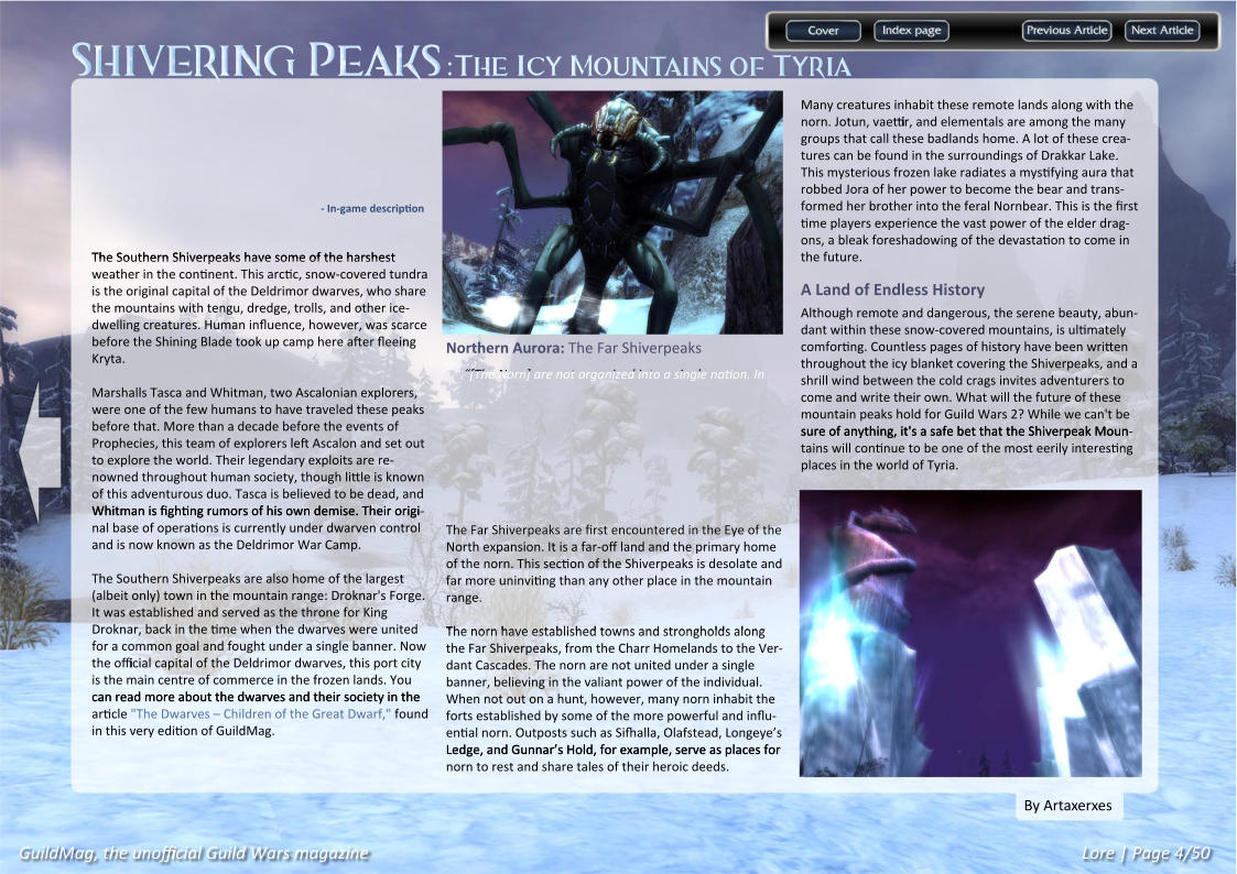 Shivering Peaks:The Icy Mountains of Tyria GuildMag, the unofficial Guild Wars magazine Lore | Page 4/50 By Artaxerxes Many creatures inhabit these remote lands along with the norn. Jotun, vaettir, and elementals are among the many groups that call these badlands home. A lot of these crea-tures can be found in the surroundings of Drakkar Lake. This mysterious frozen lake radiates a mystifying aura that robbed Jora of her power to become the bear and trans-formed her brother into the feral Nornbear. This is the first time players experience the vast power of the elder drag-ons, a bleak foreshadowing of the devastation to come in the future.  A Land of Endless History Although remote and dangerous, the serene beauty, abun-dant within these snow-covered mountains, is ultimately comforting. Countless pages of history have been written throughout the icy blanket covering the Shiverpeaks, and a shrill wind between the cold crags invites adventurers to come and write their own. What will the future of these mountain peaks hold for Guild Wars 2? While we can't be sure of anything, it's a safe bet that the Shiverpeak Moun sure of anything, it's a safe bet that the Shiverpeak Moun-tains will continue to be one of the most eerily interesting places in the world of Tyria. Northern Aurora: The Far Shiverpeaks “[The Norn] are not organized into a single nation. In The Far Shiverpeaks are first encountered in the Eye of the The Far Shiverpeaks are first encountered in the Eye of the North expansion. It is a far-off land and the primary home of the norn. This section of the Shiverpeaks is desolate and far more uninviting than any other place in the mountain range.  The norn have established towns and strongholds along The norn have established towns and strongholds along the Far Shiverpeaks, from the Charr Homelands to the Ver-dant Cascades. The norn are not united under a single banner, believing in the valiant power of the individual. When not out on a hunt, however, many norn inhabit the forts established by some of the more powerful and influ-ential norn. Outposts such as Sifhalla, Olafstead, Longeye’s Ledge, and Gunnar’s Hold, for example, serve as places for Ledge, and Gunnar’s Hold, for example, serve as places for norn to rest and share tales of their heroic deeds. - In-game description The Southern Shiverpeaks have some of the harshest The Southern Shiverpeaks have some of the harshest weather in the continent. This arctic, snow-covered tundra is the original capital of the Deldrimor dwarves, who share the mountains with tengu, dredge, trolls, and other ice-dwelling creatures. Human influence, however, was scarce before the Shining Blade took up camp here after fleeing Kryta. Marshalls Tasca and Whitman, two Ascalonian explorers, were one of the few humans to have traveled these peaks before that. More than a decade before the events of Prophecies, this team of explorers left Ascalon and set out to explore the world. Their legendary exploits are re-nowned throughout human society, though little is known of this adventurous duo. Tasca is believed to be dead, and Whitman is fighting rumors of his own demise. Their origi Whitman is fighting rumors of his own demise. Their origi-nal base of operations is currently under dwarven control and is now known as the Deldrimor War Camp. The Southern Shiverpeaks are also home of the largest (albeit only) town in the mountain range: Droknar's Forge. It was established and served as the throne for King Droknar, back in the time when the dwarves were united for a common goal and fought under a single banner. Now the official capital of the Deldrimor dwarves, this port city is the main centre of commerce in the frozen lands. You can read more about the dwarves and their society in the can read more about the dwarves and their society in the article "The Dwarves – Children of the Great Dwarf," found in this very edition of GuildMag.