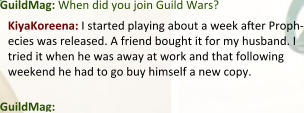 GuildMag: When did you join Guild Wars? KiyaKoreena: I started playing about a week aer Proph-ecies was released. A friend bought it for my husband. I tried it when he was away at work and that following weekend he had to go buy himself a new copy.  GuildMag: