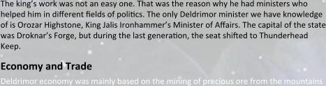 The king’s work was not an easy one. That was the reason why he had ministers who helped him in different relds of polircs. The only Deldrimor minister we have knowledge of is Orozar Highstone, King Jalis Ironhammer’s Minister of Affairs. The capital of the state was Droknar’s Forge, but during the last generaron, the seat shifted to Thunderhead Keep.  Economy and Trade Deldrimor economy was mainly based on the mining of precious ore from the mountains