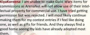 KiyaKoreena: I am unable to make Guild Wars items for commissions as ArenaNet will not allow use of their intel-lectual property for commercial use. I have tried geng permission but was rejected. I will most likely connue making them for my contest entries if I feel like doing one, as well as gis for friends. And they always nd a good home seeing my kids have already adopted most them.