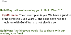 them.   GuildMag: Will we be seeing you in Guild Wars 2 ?  KiyaKoreena: The current plan is yes. We have a guild to bring across to Guild Wars 2, and I also have had too much fun with Guild Wars to not give it a go.  GuildMag: Anything you would like to share with our readers/your fans?