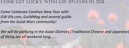 come get lucky with gw-en.com in 2011   Come Celebrate Canthan New Year with  GW-EN.com, GuildMag and several guilds  from the Guild Wars community!  We will be partying in the Asian Districts (Tradi1onal Chinese and Japanese) of Shing Jea all weekend long......  and...YES! The Lunar Collectors will be