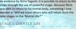 As evidence by Shiro Tagachi, it is possible to return to this stage through the use of powerful magic. Because Shiro was able to return to his mortal body, something I now wonder is "Will we meet others who will return from the later stages to the 'Mortal Life?'"  stage 2: ghostly life In this stage, souls roam the world, waieng to be taken to