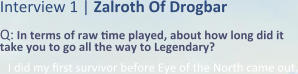 Interview 1 | Zalroth Of Drogbar Q: In terms of raw time played, about how long did it take you to go all the way to Legendary? I did my first survivor before Eye of the North came out,