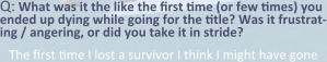 Q: What was it the like the first time (or few times) you ended up dying while going for the title? Was it frustrat-ing / angering, or did you take it in stride? The first time I lost a survivor I think I might have gone