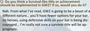 Q: Do you think a Survival-like title or achievement should be implemented in GW2? If so, would you do it? Nah. From what I’ve read, GW2 is going to be a beast of a different nature… you’ll have fewer options for your bar, no heroes, using defensive skills on your bar is being dis-couraged… I’m really not sure a survivor title will be ap-propriate.