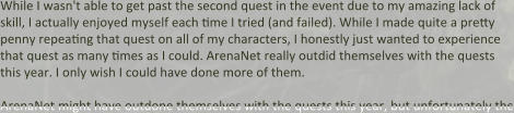 While I wasn't able to get past the second quest in the event due to my amazing lack of skill, I actually enjoyed myself each time I tried (and failed). While I made quite a pretty penny repeating that quest on all of my characters, I honestly just wanted to experience that quest as many times as I could. ArenaNet really outdid themselves with the quests this year. I only wish I could have done more of them.  ArenaNet might have outdone themselves with the quests this year, but unfortunately the