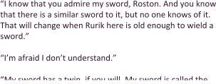 “I know that you admire my sword, Roston. And you know that there is a similar sword to it, but no one knows of it. That will change when Rurik here is old enough to wield a sword.”  “I’m afraid I don’t understand.”  “My sword has a twin, if you will. My sword is called the