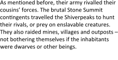 As menyoned before, their army rivalled their cousins’ forces. The brutal Stone Summit conyngents travelled the Shiverpeaks to hunt their rivals, or prey on enslavable creatures. They also raided mines, villages and outposts – not bothering themselves if the inhabitants were dwarves or other beings. Higher-ranking Summit rode mounts: mainly