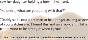saw her daughter holding a bow in her hand. “Keiondra, what are you doing with that?” “Daddy said I could practice to be a ranger as long as one of you watches me. I found this and an arrow, and I hit a tree! I want to be a ranger when I grow up!”  “I see. Your daddy said you could practice now, did he?