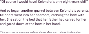 “Of course I would have! Keiondra is only eight years old!”   And so began another quarrel between Keiondra’s parents. Keiondra went into her bedroom, carrying the bow with her. She sat on the bed that her father had carved for her and gazed down at the bow in her hand.  There was a reason other than the bow that Keiondra