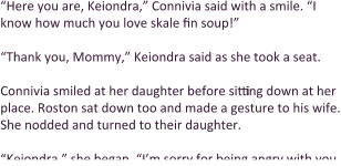 “Here you are, Keiondra,” Connivia said with a smile. “I know how much you love skale fin soup!”  “Thank you, Mommy,” Keiondra said as she took a seat.   Connivia smiled at her daughter before sitting down at her place. Roston sat down too and made a gesture to his wife. She nodded and turned to their daughter.  “Keiondra,” she began, “I’m sorry for being angry with you