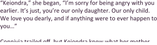 “Keiondra,” she began, “I’m sorry for being angry with you earlier. It’s just, you’re our only daughter. Our only child. We love you dearly, and if anything were to ever happen to you…”  Connivia trailed off, but Keiondra knew what her mother