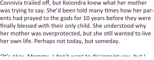 Connivia trailed off, but Keiondra knew what her mother was trying to say. She’d been told many times how her par-ents had prayed to the gods for 10 years before they were finally blessed with their only child. She understood why her mother was overprotected, but she still wanted to live her own life. Perhaps not today, but someday.  “It’s okay, Mommy. I don’t want to disappoint you, but I