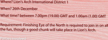 Where? Lion's Arch International District 1  When?26th December What time? between 7.00pm (19.00) GMT and 1.00am (1.00) GMT   Requirement: Finishing Eye of the North is required to join in on all the fun, though a good chunk will take place in Lion's Arch.  Parties involved